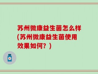 苏州微康益生菌怎么样(苏州微康益生菌使用效果如何？)