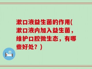 漱口液益生菌的作用(漱口液内加入益生菌，维护口腔微生态，有哪些好处？)