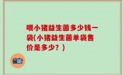喂小猪益生菌多少钱一袋(小猪益生菌单袋售价是多少？)