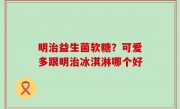 明治益生菌软糖？可爱多跟明治冰淇淋哪个好