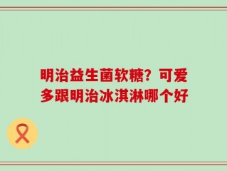 明治益生菌软糖？可爱多跟明治冰淇淋哪个好