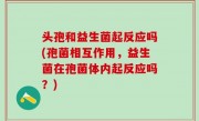 头孢和益生菌起反应吗(孢菌相互作用，益生菌在孢菌体内起反应吗？)