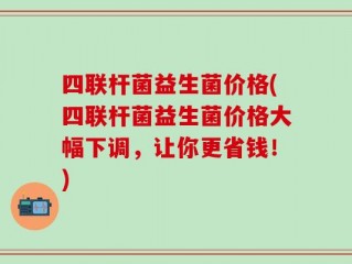 四联杆菌益生菌价格(四联杆菌益生菌价格大幅下调，让你更省钱！)