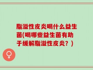 脂溢性皮炎喝什么益生菌(喝哪些益生菌有助于缓解脂溢性皮炎？)