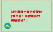 益生菌哪个能治疗便秘(益生菌：哪种能有效缓解便秘？)