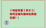 貓咪益生菌沖多少號(如何正确为猫咪选择益生菌？)
