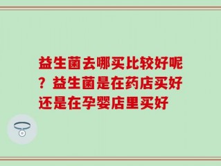 益生菌去哪买比较好呢？益生菌是在药店买好还是在孕婴店里买好
