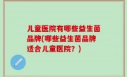 儿童医院有哪些益生菌品牌(哪些益生菌品牌适合儿童医院？)