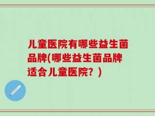 儿童医院有哪些益生菌品牌(哪些益生菌品牌适合儿童医院？)
