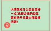 大便酸吃什么益生菌好一点(选择合适的益生菌有助于改善大便酸痛问题)