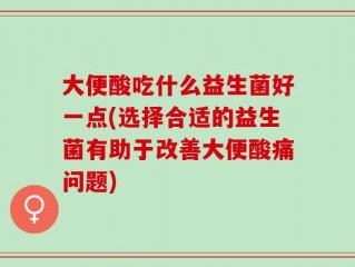 大便酸吃什么益生菌好一点(选择合适的益生菌有助于改善大便酸痛问题)