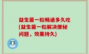 益生菌一粒畅通多久吃(益生菌一粒解决便秘问题，效果持久)