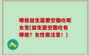 哪些益生菌要空腹吃呢女生(益生菌空腹吃有哪些？女性需注意！)