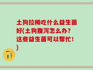 土狗拉稀吃什么益生菌好(土狗腹泻怎么办？这些益生菌可以帮忙！)