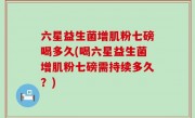 六星益生菌增肌粉七磅喝多久(喝六星益生菌增肌粉七磅需持续多久？)