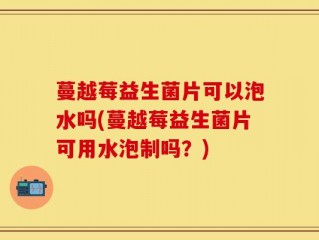 蔓越莓益生菌片可以泡水吗(蔓越莓益生菌片可用水泡制吗？)
