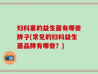 妇科塞的益生菌有哪些牌子(常见的妇科益生菌品牌有哪些？)