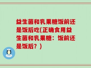 益生菌和乳果糖饭前还是饭后吃(正确食用益生菌和乳果糖：饭前还是饭后？)