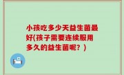 小孩吃多少天益生菌最好(孩子需要连续服用多久的益生菌呢？)