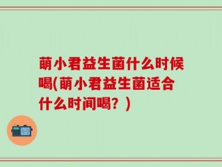 萌小君益生菌什么时候喝(萌小君益生菌适合什么时间喝？)