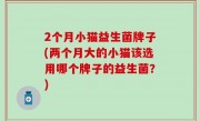 2个月小猫益生菌牌子(两个月大的小猫该选用哪个牌子的益生菌？)