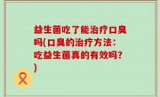 益生菌吃了能治疗口臭吗(口臭的治疗方法：吃益生菌真的有效吗？)