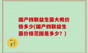 国产四联益生菌大概价格多少(国产四联益生菌价格范围是多少？)
