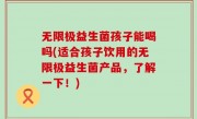 无限极益生菌孩子能喝吗(适合孩子饮用的无限极益生菌产品，了解一下！)