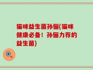 猫咪益生菌孙俪(猫咪健康必备！孙俪力荐的益生菌)