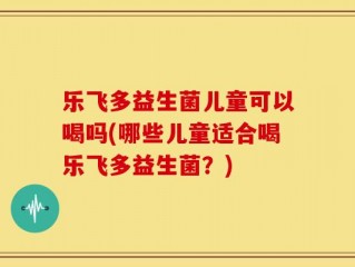乐飞多益生菌儿童可以喝吗(哪些儿童适合喝乐飞多益生菌？)