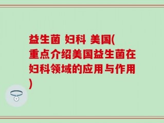 益生菌 妇科 美国(重点介绍美国益生菌在妇科领域的应用与作用)
