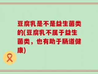 豆腐乳是不是益生菌类的(豆腐乳不属于益生菌类，也有助于肠道健康)