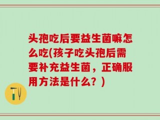 头孢吃后要益生菌嘛怎么吃(孩子吃头孢后需要补充益生菌，正确服用方法是什么？)