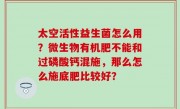 太空活性益生菌怎么用？微生物有机肥不能和过磷酸钙混施，那么怎么施底肥比较好？