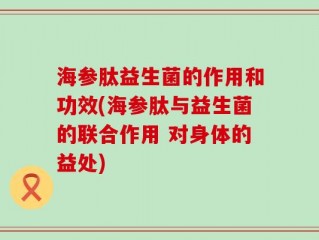 海参肽益生菌的作用和功效(海参肽与益生菌的联合作用 对身体的益处)