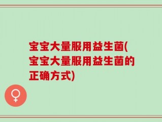 宝宝大量服用益生菌(宝宝大量服用益生菌的正确方式)