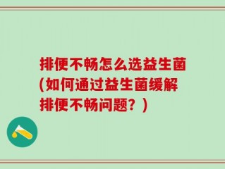 排便不畅怎么选益生菌(如何通过益生菌缓解排便不畅问题？)