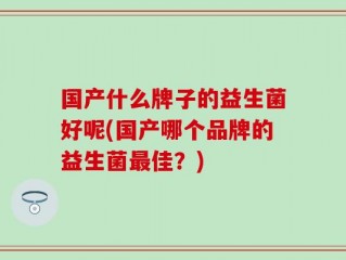 国产什么牌子的益生菌好呢(国产哪个品牌的益生菌最佳？)