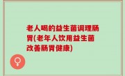 老人喝的益生菌调理肠胃(老年人饮用益生菌改善肠胃健康)