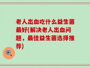 老人出血吃什么益生菌最好(解决老人出血问题，最佳益生菌选择推荐)