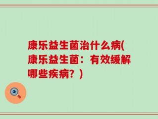 康乐益生菌治什么病(康乐益生菌：有效缓解哪些疾病？)