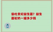 偷吃贵妃益生菌？益生菌驼奶一罐多少钱