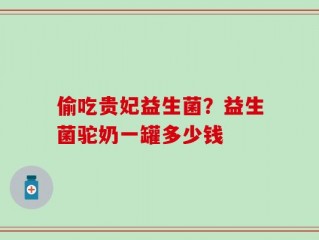 偷吃贵妃益生菌？益生菌驼奶一罐多少钱
