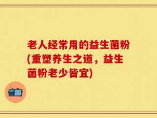 老人经常用的益生菌粉(重塑养生之道，益生菌粉老少皆宜)