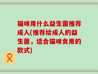 猫咪用什么益生菌推荐成人(推荐给成人的益生菌，适合猫咪食用的款式)