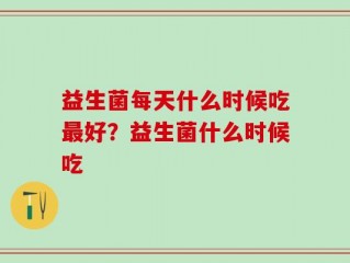 益生菌每天什么时候吃最好？益生菌什么时候吃