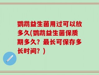鹦鹉益生菌用过可以放多久(鹦鹉益生菌保质期多久？最长可保存多长时间？)