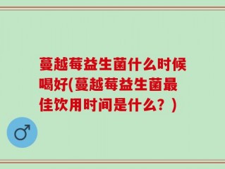 蔓越莓益生菌什么时候喝好(蔓越莓益生菌最佳饮用时间是什么？)