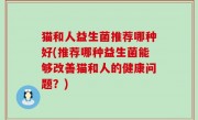 猫和人益生菌推荐哪种好(推荐哪种益生菌能够改善猫和人的健康问题？)
