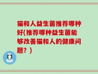 猫和人益生菌推荐哪种好(推荐哪种益生菌能够改善猫和人的健康问题？)
